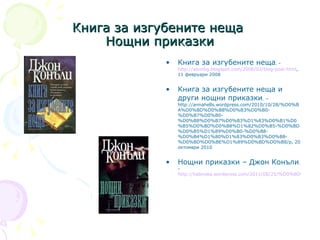 Книга за изгубените неща  Н ощни приказки Книга за изгубените неща . -  http://alvinbg.blogspot.com/2008/02/blog-post.html , 11 февруари 2008 Книга за изгубените неща и други нощни приказки . – http://annahells.wordpress.com/2010/10/28/%D0%BA%D0%BD%D0%B8%D0%B3%D0%B0-%D0%B7%D0%B0-%D0%B8%D0%B7%D0%B3%D1%83%D0%B1%D0%B5%D0%BD%D0%B8%D1%82%D0%B5-%D0%BD%D0%B5%D1%89%D0%B0-%D0%B8-%D0%B4%D1%80%D1%83%D0%B3%D0%B8-%D0%BD%D0%BE%D1%89%D0%BD%D0%B8/р, 20 октомври 2010 Нощни приказки – Джон Конъли . -  http://kabinata.wordpress.com/2011/08/25/%D0%BD%D0%BE%D1%89%D0%BD%D0%B8-%D0%BF%D1%80%D0%B8%D0%BA%D0%B0%D0%B7%D0%BA%D0%B8-%D0%B4%D0%B6%D0%BE%D0%BD-%D0%BA%D0%BE%D0%BD%D1%8A%D0%BB%D0%B8/ 