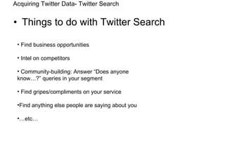 Things to do with Twitter Search Acquiring Twitter Data- Twitter Search Find business opportunities Intel on competitors Community-building: Answer “Does anyone know…?” queries in your segment Find gripes/compliments on your service Find anything else people are saying about you … etc… 