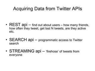 Acquiring Data from Twitter APIs REST api –  find out about users – how many friends, how often they tweet, get last N tweets, are they active etc. SEARCH api –  programmatic access to Twitter search STREAMING api –  ‘firehose’ of tweets from everyone 