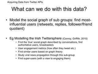 What can we do with this data? Model the social graph of sub groups: find most-influential users (retweets, replies, follower/friend quotient) Eg Modelling the Irish Twittersphere  (Conroy, Griffith, 2010) Find the ‘true’ social graph described by conversations, find authoritative users, broadcasters User engagement metrics (how often they tweet etc.) Find similar users based on graph theory Study viral news propagation through this sub-group Find super-users (with a view to engaging them) Acquiring Data from Twitter APIs 