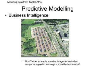 Predictive Modelling Business Intelligence Non-Twitter example: satellite images of Wal-Mart car-parks to predict earnings – smart but expensive! Acquiring Data from Twitter APIs 