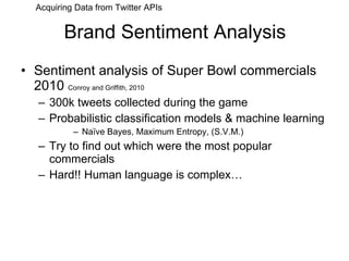 Brand Sentiment Analysis Sentiment analysis of Super Bowl commercials 2010  Conroy and Griffith, 2010 300k tweets collected during the game Probabilistic classification models & machine learning Naïve Bayes, Maximum Entropy, (S.V.M.) Try to find out which were the most popular commercials Hard!! Human language is complex… Acquiring Data from Twitter APIs 