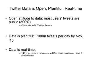 Twitter Data is Open, Plentiful, Real-time Open attitude to data: most users’ tweets are public (>90%) Channels: API, Twitter Search Data is plentiful: ~100m tweets per day by Nov. ’10   Data is real-time:  140 char posts + retweets = wildfire dissemination of news & viral content 