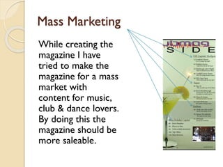 Mass Marketing
While creating the
magazine I have
tried to make the
magazine for a mass
market with
content for music,
club & dance lovers.
By doing this the
magazine should be
more saleable.

 