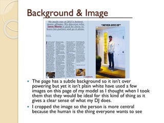 Background & Image

The page has a subtle background so it isn’t over
powering but yet it isn’t plain white have used a few
images on this page of my model as I thought when I took
them that they would be ideal for this kind of thing as it
gives a clear sense of what my DJ does.
 I cropped the image so the person is more central
because the human is the thing everyone wants to see


 