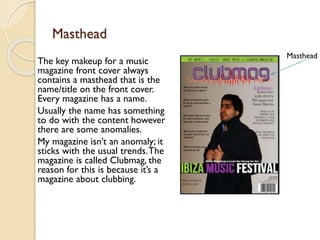 Masthead
The key makeup for a music
magazine front cover always
contains a masthead that is the
name/title on the front cover.
Every magazine has a name.
Usually the name has something
to do with the content however
there are some anomalies.
My magazine isn’t an anomaly; it
sticks with the usual trends. The
magazine is called Clubmag, the
reason for this is because it’s a
magazine about clubbing.

Masthead

 