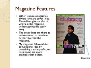 Magazine Features
Other features magazines
always have are cover lines.
These lines give an idea of
what’s in the magazine
without giving the story
away.
 The cover lines are there to
entice reader to continue
or start to read the
magazine.
 My magazine followed this
conventional idea by
containing a variety of cover
lines; some are more
dramatic than others.


Coverline

 