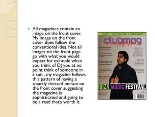 

All magazines contain an
image on the front cover.
My image on the front
cover does follow the
conventional idea. Not all
images on the front page
go with what you would
expect for example when
you think of DJ you at no
point think of someone in
a suit , my magazine follows
this pattern of having a
smartly dressed person on
the front cover suggesting
the magazine is
sophisticated and going to
be a read that’s worth it.

 