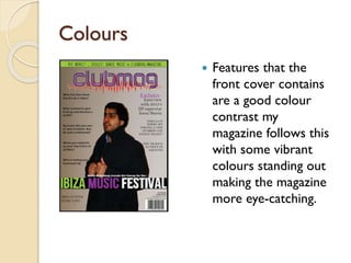 Colours


Features that the
front cover contains
are a good colour
contrast my
magazine follows this
with some vibrant
colours standing out
making the magazine
more eye-catching.

 