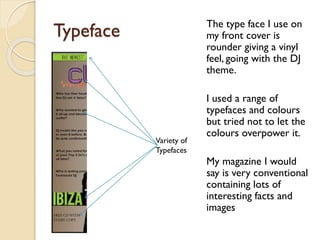The type face I use on
my front cover is
rounder giving a vinyl
feel, going with the DJ
theme.

Typeface

Variety of
Typefaces

I used a range of
typefaces and colours
but tried not to let the
colours overpower it.
My magazine I would
say is very conventional
containing lots of
interesting facts and
images

 