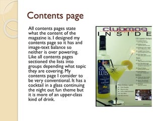 Contents page
All contents pages state
what the content of the
magazine is. I designed my
contents page so it has and
image-text balance so
neither is over powering.
Like all contents pages
sectioned the lists into
groups depending what topic
they are covering. My
contents page I consider to
be very conventional. It has a
cocktail in a glass continuing
the night out fun theme but
it is more of an upper-class
kind of drink.

 