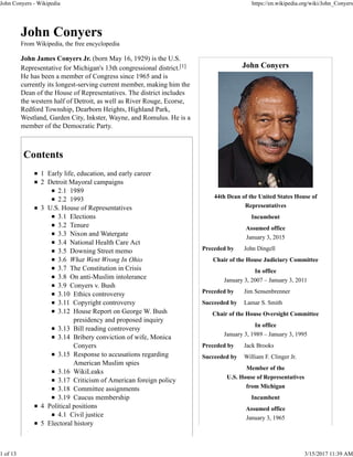 John Conyers
44th Dean of the United States House of
Representatives
Incumbent
Assumed office
January 3, 2015
Preceded by John Dingell
Chair of the House Judiciary Committee
In office
January 3, 2007 – January 3, 2011
Preceded by Jim Sensenbrenner
Succeeded by Lamar S. Smith
Chair of the House Oversight Committee
In office
January 3, 1989 – January 3, 1995
Preceded by Jack Brooks
Succeeded by William F. Clinger Jr.
Member of the
U.S. House of Representatives
from Michigan
Incumbent
Assumed office
January 3, 1965
John Conyers
From Wikipedia, the free encyclopedia
John James Conyers Jr. (born May 16, 1929) is the U.S.
Representative for Michigan's 13th congressional district.[1]
He has been a member of Congress since 1965 and is
currently its longest-serving current member, making him the
Dean of the House of Representatives. The district includes
the western half of Detroit, as well as River Rouge, Ecorse,
Redford Township, Dearborn Heights, Highland Park,
Westland, Garden City, Inkster, Wayne, and Romulus. He is a
member of the Democratic Party.
Contents
1 Early life, education, and early career
2 Detroit Mayoral campaigns
2.1 1989
2.2 1993
3 U.S. House of Representatives
3.1 Elections
3.2 Tenure
3.3 Nixon and Watergate
3.4 National Health Care Act
3.5 Downing Street memo
3.6 What Went Wrong In Ohio
3.7 The Constitution in Crisis
3.8 On anti-Muslim intolerance
3.9 Conyers v. Bush
3.10 Ethics controversy
3.11 Copyright controversy
3.12 House Report on George W. Bush
presidency and proposed inquiry
3.13 Bill reading controversy
3.14 Bribery conviction of wife, Monica
Conyers
3.15 Response to accusations regarding
American Muslim spies
3.16 WikiLeaks
3.17 Criticism of American foreign policy
3.18 Committee assignments
3.19 Caucus membership
4 Political positions
4.1 Civil justice
5 Electoral history
John Conyers - Wikipedia https://en.wikipedia.org/wiki/John_Conyers
1 of 13 3/15/2017 11:39 AM
 