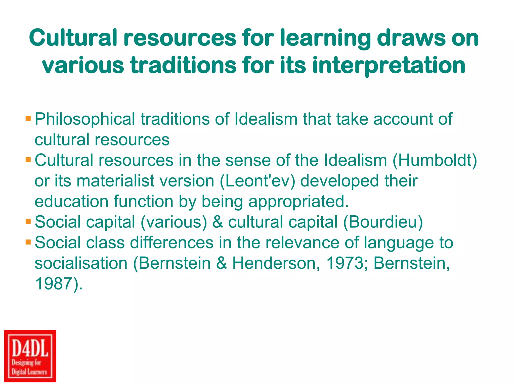 Cultural resources for learning draws on
various traditions for its interpretation
Philosophical traditions of Idealism that take account of
cultural resources
Cultural resources in the sense of the Idealism (Humboldt)
or its materialist version (Leont'ev) developed their
education function by being appropriated.
Social capital (various) & cultural capital (Bourdieu)
Social class differences in the relevance of language to
socialisation (Bernstein & Henderson, 1973; Bernstein,
1987).
 