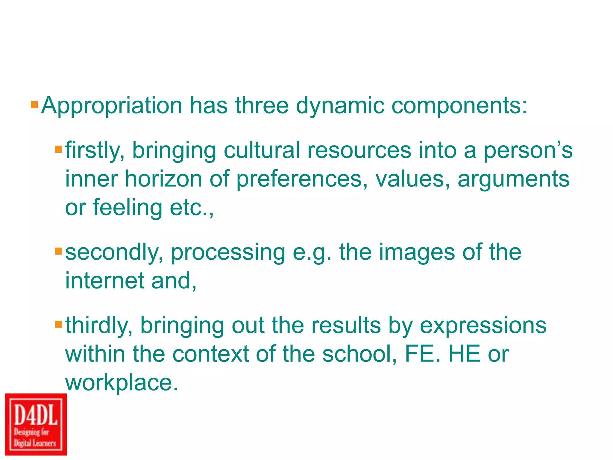 Appropriation has three dynamic components:
firstly, bringing cultural resources into a person‟s
inner horizon of preferences, values, arguments
or feeling etc.,
secondly, processing e.g. the images of the
internet and,
thirdly, bringing out the results by expressions
within the context of the school, FE. HE or
workplace.
 