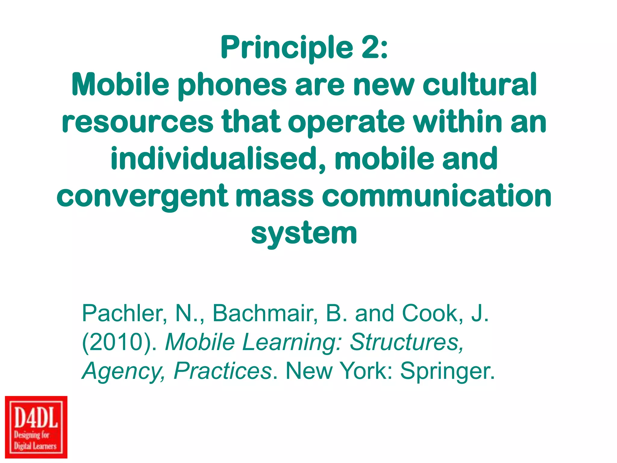 Principle 2:
Mobile phones are new cultural
resources that operate within an
individualised, mobile and
convergent mass communication
system
Pachler, N., Bachmair, B. and Cook, J.
(2010). Mobile Learning: Structures,
Agency, Practices. New York: Springer.
 
