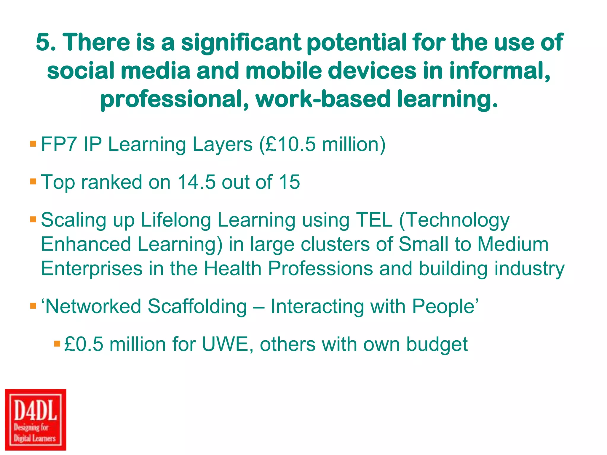 5. There is a significant potential for the use of
social media and mobile devices in informal,
professional, work-based learning.
FP7 IP Learning Layers (£10.5 million)
Top ranked on 14.5 out of 15
Scaling up Lifelong Learning using TEL (Technology
Enhanced Learning) in large clusters of Small to Medium
Enterprises in the Health Professions and building industry
„Networked Scaffolding – Interacting with People‟
£0.5 million for UWE, others with own budget
 