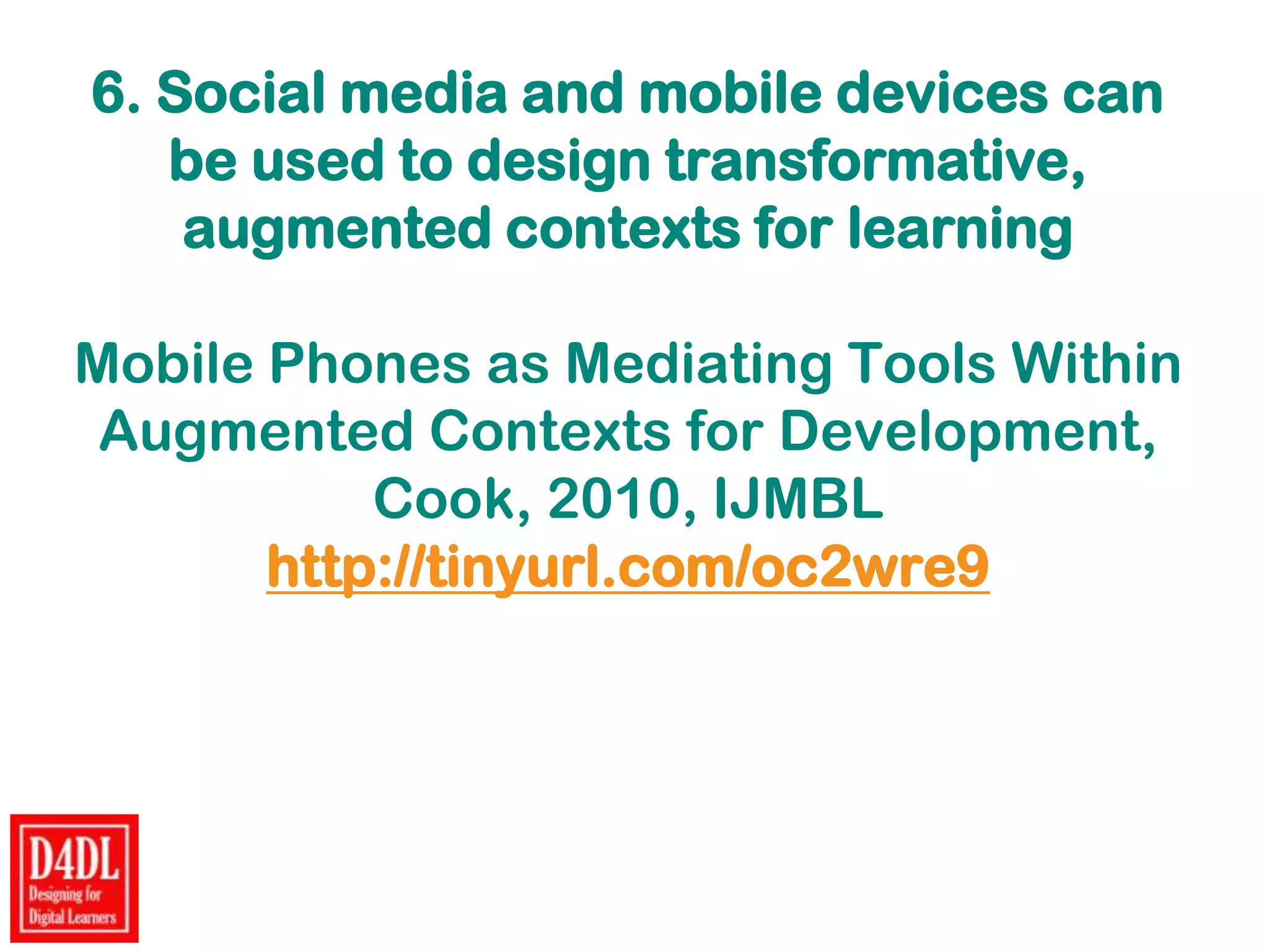 6. Social media and mobile devices can
be used to design transformative,
augmented contexts for learning
Mobile Phones as Mediating Tools Within
Augmented Contexts for Development,
Cook, 2010, IJMBL
http://tinyurl.com/oc2wre9
 