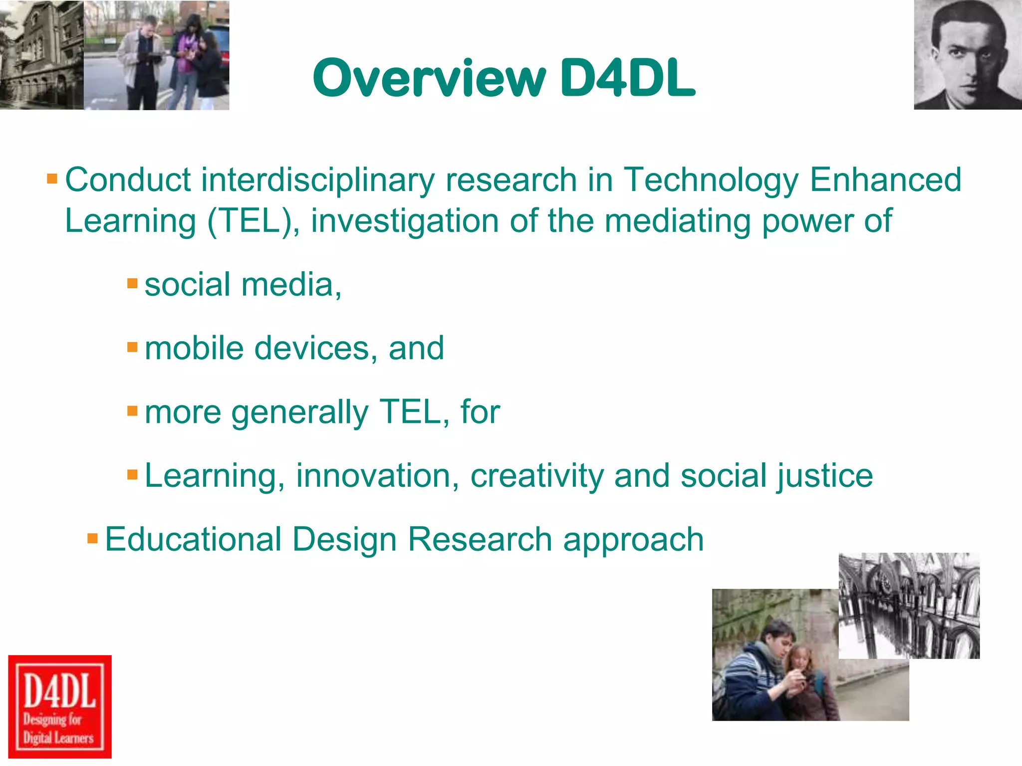 Overview D4DL
Conduct interdisciplinary research in Technology Enhanced
Learning (TEL), investigation of the mediating power of
social media,
mobile devices, and
more generally TEL, for
Learning, innovation, creativity and social justice
Educational Design Research approach
 