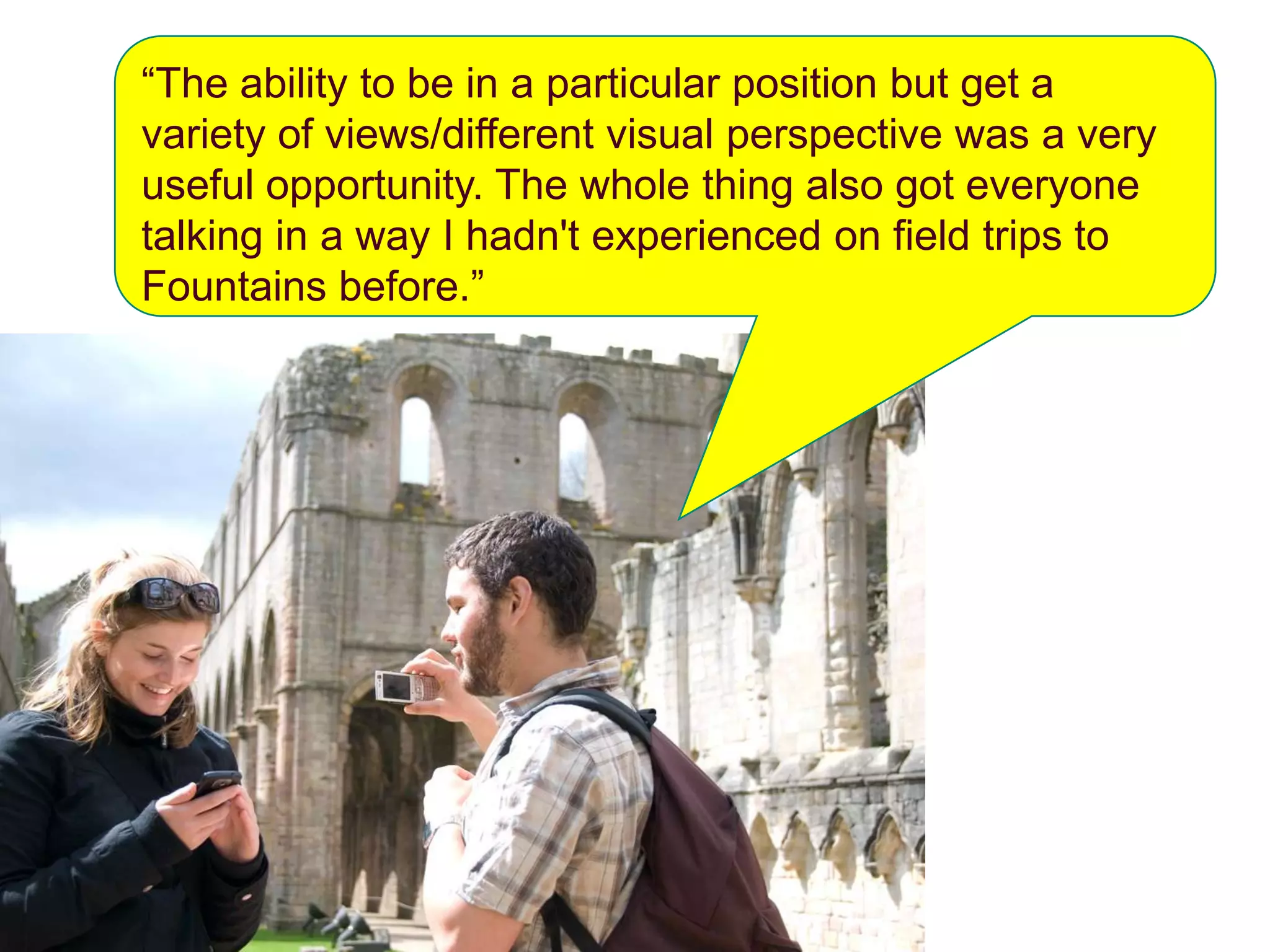 “The ability to be in a particular position but get a
variety of views/different visual perspective was a very
useful opportunity. The whole thing also got everyone
talking in a way I hadn't experienced on field trips to
Fountains before.”
 