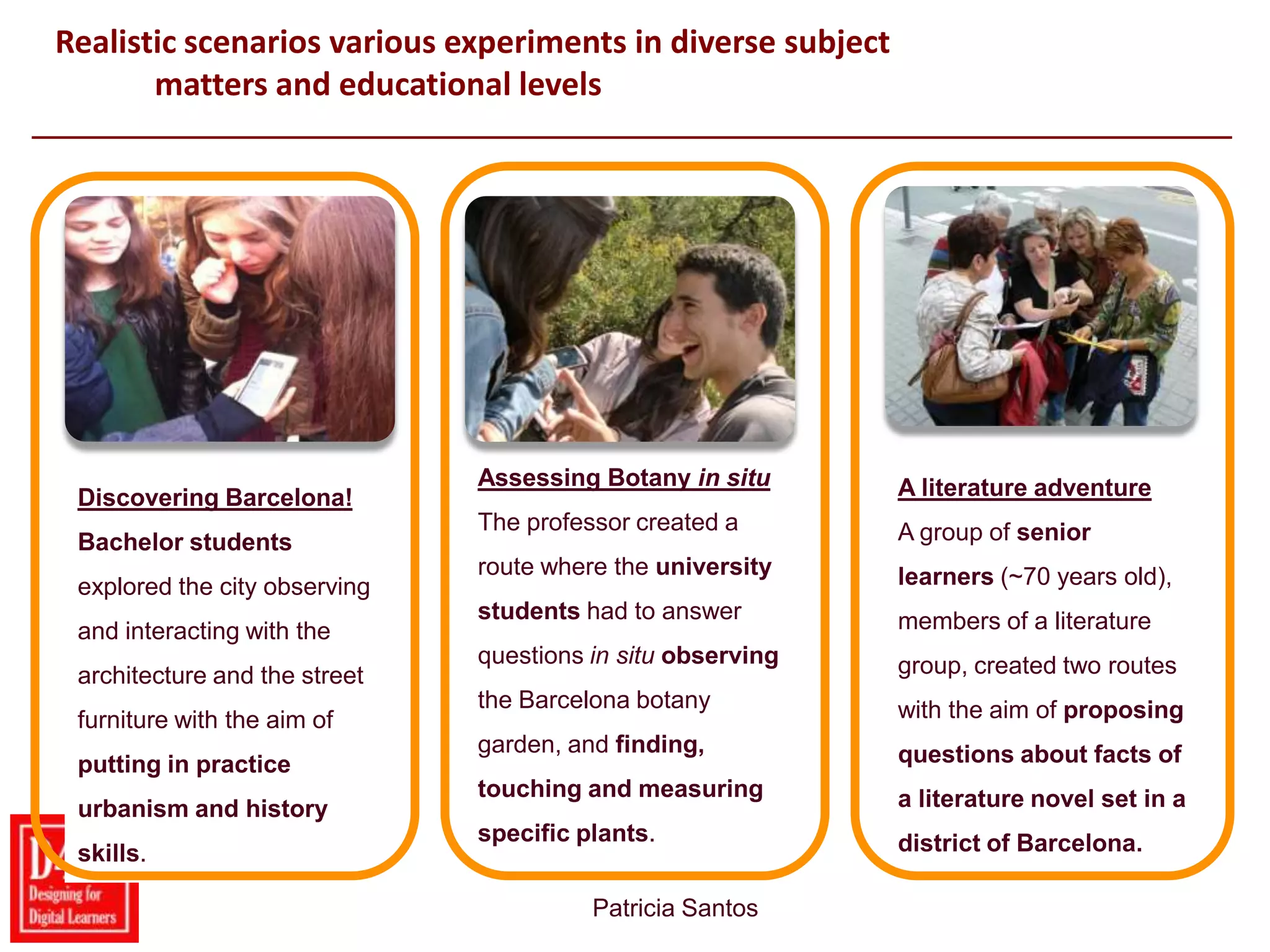 22
Realistic scenarios various experiments in diverse subject
matters and educational levels
Patricia Santos
Barca Barca
Discovering Barcelona!
Bachelor students
explored the city observing
and interacting with the
architecture and the street
furniture with the aim of
putting in practice
urbanism and history
skills.
Assessing Botany in situ
The professor created a
route where the university
students had to answer
questions in situ observing
the Barcelona botany
garden, and finding,
touching and measuring
specific plants.
A literature adventure
A group of senior
learners (~70 years old),
members of a literature
group, created two routes
with the aim of proposing
questions about facts of
a literature novel set in a
district of Barcelona.
 