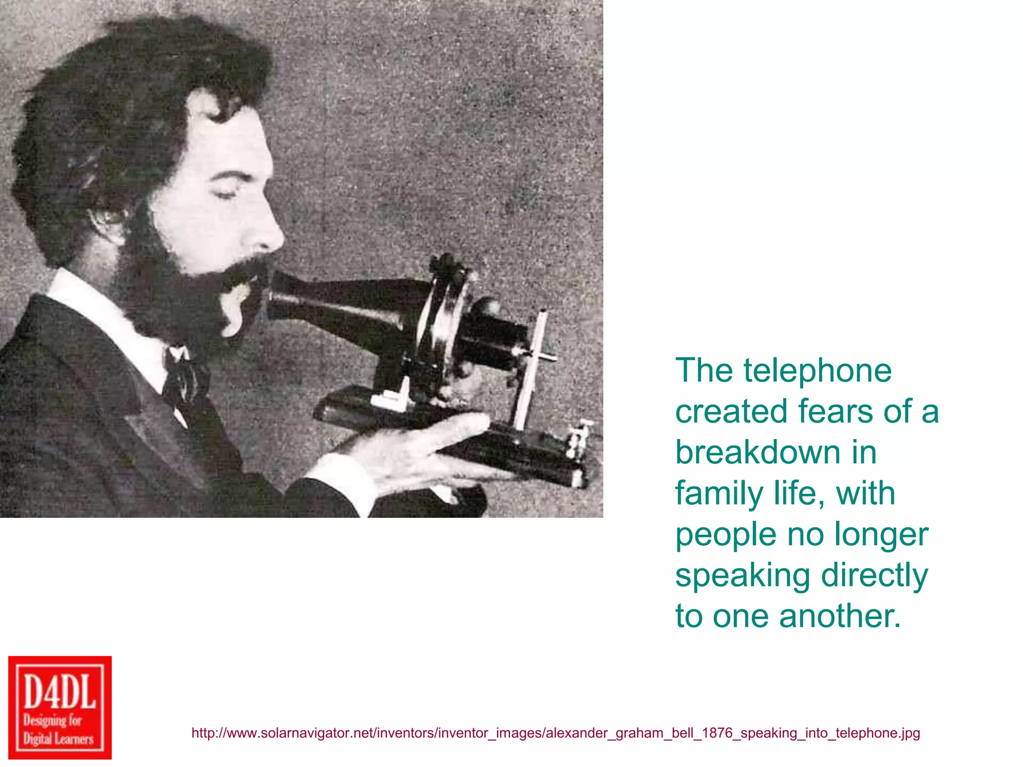 The telephone
created fears of a
breakdown in
family life, with
people no longer
speaking directly
to one another.
http://www.solarnavigator.net/inventors/inventor_images/alexander_graham_bell_1876_speaking_into_telephone.jpg
 