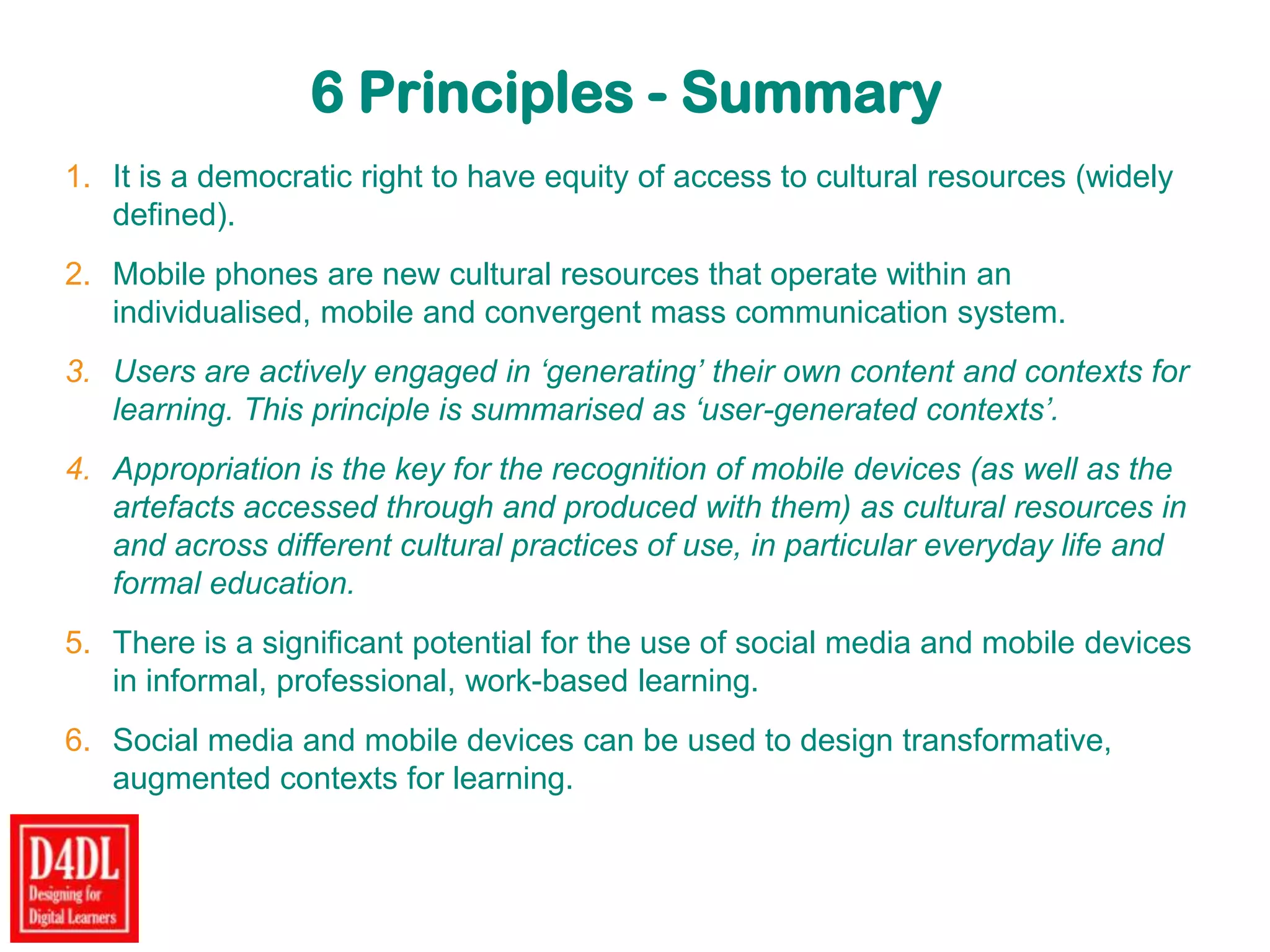 6 Principles - Summary
1. It is a democratic right to have equity of access to cultural resources (widely
defined).
2. Mobile phones are new cultural resources that operate within an
individualised, mobile and convergent mass communication system.
3. Users are actively engaged in ‘generating’ their own content and contexts for
learning. This principle is summarised as ‘user-generated contexts’.
4. Appropriation is the key for the recognition of mobile devices (as well as the
artefacts accessed through and produced with them) as cultural resources in
and across different cultural practices of use, in particular everyday life and
formal education.
5. There is a significant potential for the use of social media and mobile devices
in informal, professional, work-based learning.
6. Social media and mobile devices can be used to design transformative,
augmented contexts for learning.
 