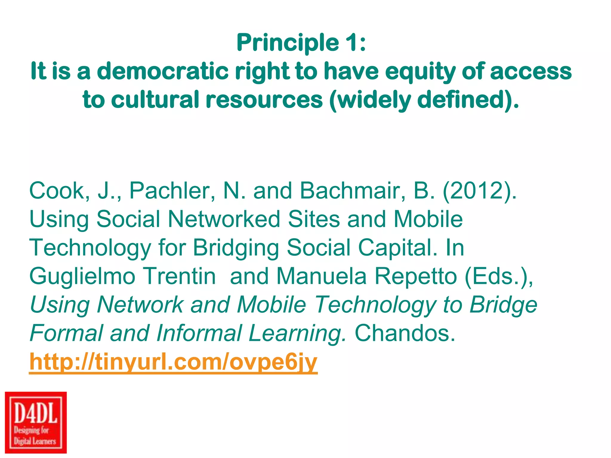 Principle 1:
It is a democratic right to have equity of access
to cultural resources (widely defined).
Cook, J., Pachler, N. and Bachmair, B. (2012).
Using Social Networked Sites and Mobile
Technology for Bridging Social Capital. In
Guglielmo Trentin and Manuela Repetto (Eds.),
Using Network and Mobile Technology to Bridge
Formal and Informal Learning. Chandos.
http://tinyurl.com/ovpe6jy
 