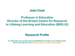 John Cook
Professor in Education
Director of the Bristol Centre for Research
in Lifelong Learning and Education (BRILLE)
Research Profile
For D4DL SIG visit to & talks with the DCRC/REACT hub @ Pervasive Media Studio,
Watershed, May 22nd 2013: http://cloudworks.ac.uk/cloud/view/8427
 