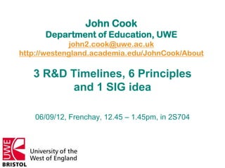 John Cook
      Department of Education, UWE
              john2.cook@uwe.ac.uk
http://westengland.academia.edu/JohnCook/About

   3 R&D Timelines, 6 Principles
          and 1 SIG idea

    06/09/12, Frenchay, 12.45 – 1.45pm, in 2S704
 