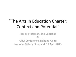 “The Arts in Education Charter:
Context and Potential”
Talk by Professor John Coolahan
At
CNCI Conference, Lighting A Fire
National Gallery of Ireland, 19 April 2013
 