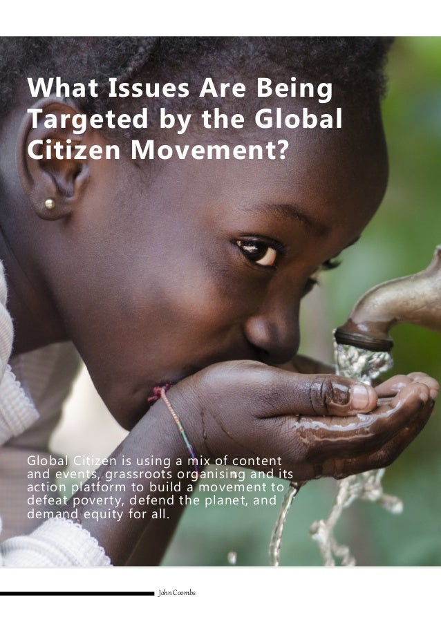 Global Citizen is using a mix of content
and events, grassroots organising and its
action platform to build a movement to
defeat poverty, defend the planet, and
demand equity for all.
John Coombs
What Issues Are Being
Targeted by the Global
Citizen Movement?
 