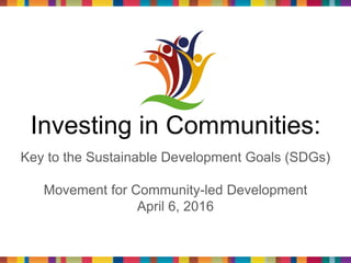 Investing in Communities:
Key to the Sustainable Development Goals (SDGs)
Movement for Community-led Development
April 6, 2016
 