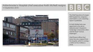 Addenbrooke’s Hospital chief executive Keith McNeill resigns
14 September 2015
The Chief Executive of a major
NHS hospital has resigned a
week before a care watchdog
report is published.
Dr Keith McNeil who was
appointed to the job at
Addenbrooke’s Hospital in
Cambridge in November 2012
said the faced “serious
challenges”.
Chief finance officer Paul
James has also resigned from
the hospital, which is running
a deficit of £1.2 million a
week.
 
