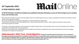 IS YOUR HOSPITAL HERE?
A TOP 40 of Britain's healthiest hospitals was published yesterday following a survey of clinical targets such as waiting
times and mortality rates.
NHS trusts were assessed on a total of 13 clinical targets, which also included speed of access to surgery, availability of treatment to the elderly, and the
number of post-operative problems.
The list was compiled by a company which specialises in measuring health care performance.
The top 40 were selected from more than 100 NHS Trusts - about a third of the total in the UK - which employ the company to measure their
performances against one another.
Time taken to discharge hip operation and stroke patients, length of hospital stays, cost of procedures and the number of operations that resulted in
complications and readmissions were also examined.
Researchers also looked at wide- ranging Department of Health clinical indicators, published last year, which examined how trusts were managing
everything from complaints to waiting times.
Addenbrooke's NHS Trust, Cambridgeshire Altnagelvin Hospitals Health & Social Services Trust, Londonderry
Birmingham Heartlands & Solihull NHS Trust Brighton Healthcare NHS Trust Central Manchester and Manchester Children's University Hospitals NHS
Trust Ceredigion & Mid Wales NHS Trust Chelsea and Westminster Healthcare NHS Trust City Hospitals Sunderland NHS Trust Conwy & Denbighshire
NHS Trust Countess of Chester Hospital NHS Trust Doncaster & Bassetlaw Hospitals NHS Trust
16th September 2015
 
