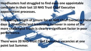 13 YEARS EXPERIENCE OF MANCHESTERHeadhunters had struggled to find even one appointable
candidate in their last 10 NHS Trust Chief Executive
appointment processes.
The average length of tenure for an NHS Chief Executive these
days is 20 months and leadership turnover in some of the
more challenged Trusts is clearly a significant factor in poor
performance.
There were 20 NHS Trust Chief Executive vacancies at one
point last Summer.
 