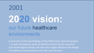 2020 vision:
our future healthcare
environments
A summary of the key findings of the 2020 vision research project
– a multi-disciplinary study to identify current social, economic
and technological trends and how they might influence the design
of healthcare environments over the next 20 years
20012001
 