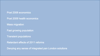 Post 2008 economics
Post 2008 health economics
Mass migration
Fast growing population
Transient populations
Retardant effects of 2011 reforms
Denying any sense of integrated pan London solutions
 