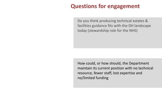 13 Questions for engagement
ARS EXPERIENCE OF MANCHESTER
Do you think producing technical estates &
facilities guidance fits with the DH landscape
today (stewardship role for the NHS)
How could, or how should, the Department
maintain its current position with no technical
resource, fewer staff, lost expertise and
no/limited funding
 