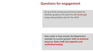 13 Questions for engagement
ARS EXPERIENCE OF MANCHESTER
Do you think producing technical estates &
facilities guidance fits with the DH landscape
today (stewardship role for the NHS)
How could, or how should, the Department
maintain its current position with no technical
resource, fewer staff, lost expertise and
no/limited funding
 