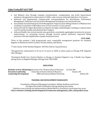 John Corley847-612-7607

Page 3

Led Midwest Area through company transformation, reorganization and profit improvement
initiatives. Recognized for achievement of 100%+ sales revenue and profit objectives 2 of 3 years.
Delivered and implemented company-wide recommendations for Recruitment, Performance
Management, Calibration and Succession Management by leading cross-functional team.
Successfully executed Enterprise Print Management Target Account Selling initiative in Midwest Area
resulting in acquisition of $8 million new account revenue in 2 year period.
Partnered with Six Sigma Black Belts to integrate Six Sigma methodologies resulting in reduced client
costs for product quality and administrative support.
Achieved Health Care vertical market sales growth by consistently applyingbest practices for process
improvement: i.e. increasing revenue through accurate patient admission, improved billing
processes, EDI and simplification of paper-based processes.
*Prior to this position I held progressively more responsible management positions for Standard
Register in Minnesota, North Carolina, Florida, Indiana, and Illinois from 1979-2000.
*7 time winner of the Standard Register 100-Plus Club for top performers.
*Recognized for achievement of 10 out of 12 years at 100% or above quota as Chicago N.W. Regional
Sales Manager.
*Developed Health Care Vertical Market in Chicago to Standard Register’s top 3 Health Care Region
during tenure as Regional Manager-Chicago from 1989-2000.
EDUCATION
Bachelor of Arts, MarketingUniversity of St. Thomas School of Business
Executive Leadership
University of Dayton School of Business
Leadership Development
RHR International-Miami University

St. Paul, MN
Dayton, OH
Oxford, OH

TRAINING AND DEVELOPMENT HIGHLIGHTS
Consultative Selling and Managing Consultative Selling: Rackham and Forum
Six Sigma Green Belt Certification-Chicago Deming Association
Salesforce.com training and implementation (Model Metrics), Dreamforce participant four years
I have extensive training and development in numerous management, sales, and product areas

 