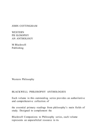 JOHN COTTINGHAM
WESTERN
PH ILOSOPHY
AN ANTHOLOGY
M Blackwell
Publishing
Western Philosophy
BLACKWELL PHILOSOPHY ANTHOLOGIES
Each volume in this outstanding series provides an authoritative
and comprehensive collection of
the essential primary readings from philosophy’s main fields of
study. Designed to complement the
Blackwell Companions to Philosophy series, each volume
represents an unparalleled resource in its
 