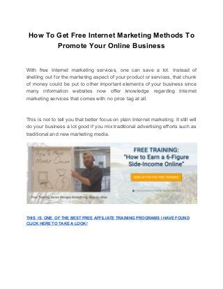 How To Get Free Internet Marketing Methods To
Promote Your Online Business
With free Internet marketing services, one can save a lot. Instead of
shelling out for the marketing aspect of your product or services, that chunk
of money could be put to other important elements of your business since
many information websites now offer knowledge regarding Internet
marketing services that comes with no price tag at all.
This is not to tell you that better focus on plain Internet marketing. It still will
do your business a lot good if you mix traditional advertising efforts such as
traditional and new marketing media.
THIS IS ONE OF THE BEST FREE AFFILIATE TRAINING PROGRAMS I HAVE FOUND
CLICK HERE TO TAKE A LOOK!
 