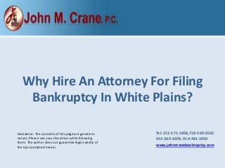 Disclaimer: The contents of this page are general in
nature. Please use your discretion while following
them. The author does not guarantee legal validity of
the tips contained herein.
Why Hire An Attorney For Filing
Bankruptcy In White Plains?
Tel: 212-571-1898,​718-509-6542
​914-380-4209, 914-481-3450
www.johncranebankruptcy.com
 