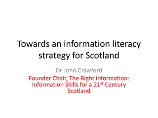 Towards an information literacy
strategy for Scotland
Dr John Crawford
Founder Chair, The Right Information:
Information Skills for a 21st Century
Scotland
 