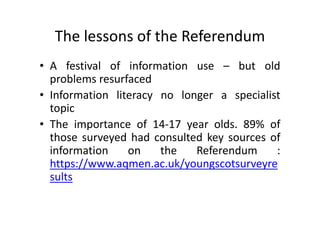 The lessons of the Referendum
• A festival of information use – but old
problems resurfaced
• Information literacy no longer a specialist
topic
• The importance of 14-17 year olds. 89% of
those surveyed had consulted key sources of
information on the Referendum :
https://www.aqmen.ac.uk/youngscotsurveyre
sults
 
