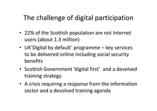 The challenge of digital participation
• 22% of the Scottish population are not Internet
users (about 1.3 million)
• UK‘Digital by default’ programme – key services
to be delivered online including social security
benefits
• Scottish Government ‘digital first’ and a devolved
training strategy
• A crisis requiring a response from the information
sector and a devolved training agenda
 