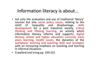 Information literacy is about...
• not only the evaluation and use of traditional ‘library’
sources but also social policy issues, relating to the
relief of inequality and disadvantage, skills
development for a post industrial society, critical
thinking and lifelong learning, an activity which
information literacy informs and supports, digital
literacy, school and higher education curricula, early
years learning, health issues, the dynamics of the
workplace, learning and teaching skills and strategies
with an increasing emphasis on teaching and learning
in informal situations
• Crawford and Irving pp. 250-251
 