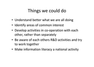 Things we could do
• Understand better what we are all doing
• Identify areas of common interest
• Develop activities in co-operation with each
other, rather than separately
• Be aware of each others R&D activities and try
to work together
• Make information literacy a national activity
 