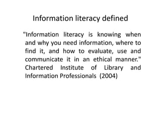 Information literacy defined
"Information literacy is knowing when
and why you need information, where to
find it, and how to evaluate, use and
communicate it in an ethical manner."
Chartered Institute of Library and
Information Professionals (2004)
 