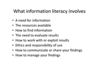 What information literacy involves
• A need for information
• The resources available
• How to find information
• The need to evaluate results
• How to work with or exploit results
• Ethics and responsibility of use
• How to communicate or share your findings
• How to manage your findings
 